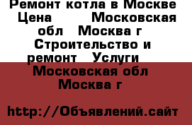 Ремонт котла в Москве › Цена ­ 10 - Московская обл., Москва г. Строительство и ремонт » Услуги   . Московская обл.,Москва г.